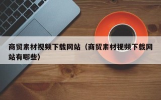 柳林商贸素材视频下载网站（商贸素材视频下载网站有哪些）