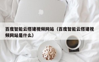 柳林百度智能云搭建视频网站（百度智能云搭建视频网站是什么）