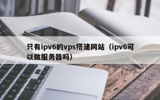 柳林只有ipv6的vps搭建网站（ipv6可以做服务器吗）