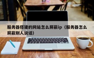 柳林服务器搭建的网站怎么屏蔽ip（服务器怎么屏蔽别人说话）